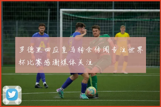 罗德里回应皇马转会传闻专注世界杯比赛感谢媒体关注