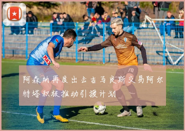 阿森纳再度出击吉马良斯交易阿尔特塔积极推动引援计划