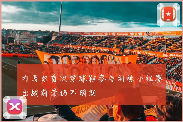 内马尔首次穿球鞋参与训练小组赛出战前景仍不明朗