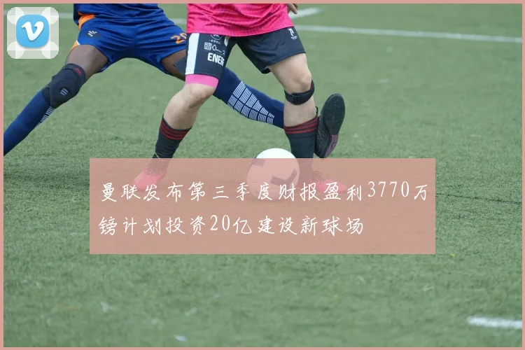 曼联发布第三季度财报盈利3770万镑计划投资20亿建设新球场