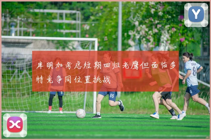 库明加考虑短期回归老鹰但面临多特竞争同位置挑战