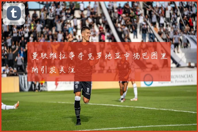 曼联维拉争夺克罗地亚中场巴图里纳引发关注