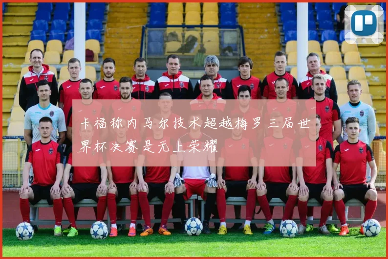卡福称内马尔技术超越梅罗三届世界杯决赛是无上荣耀