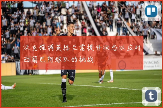 沃克强调英格兰需提升状态以应对西葡巴阿球队的挑战