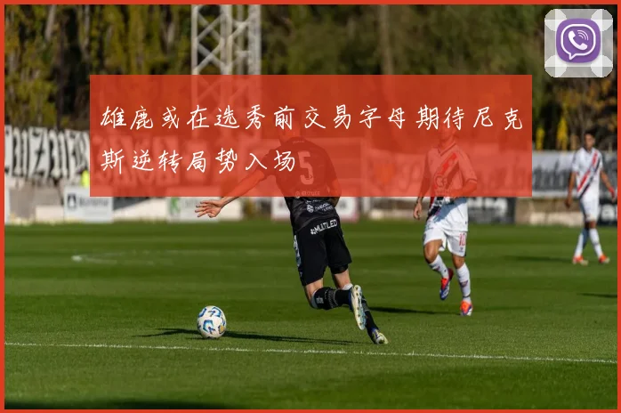 雄鹿或在选秀前交易字母期待尼克斯逆转局势入场