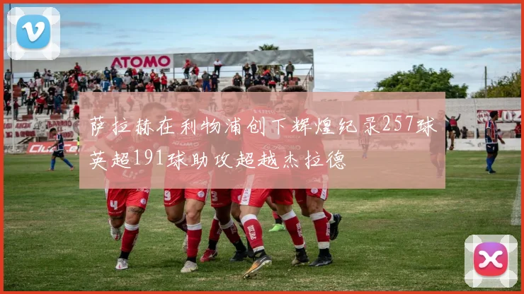 萨拉赫在利物浦创下辉煌纪录257球英超191球助攻超越杰拉德