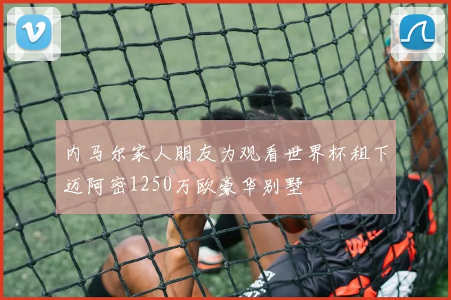 内马尔家人朋友为观看世界杯租下迈阿密1250万欧豪华别墅