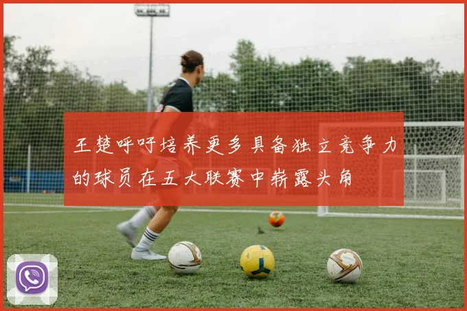 王楚呼吁培养更多具备独立竞争力的球员在五大联赛中崭露头角