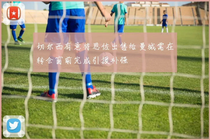 切尔西有意将恩佐出售给曼城需在转会窗前完成引援补强
