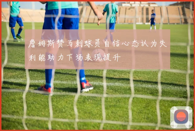 詹姆斯赞马刺球员自信心态认为失利能助力下场表现提升