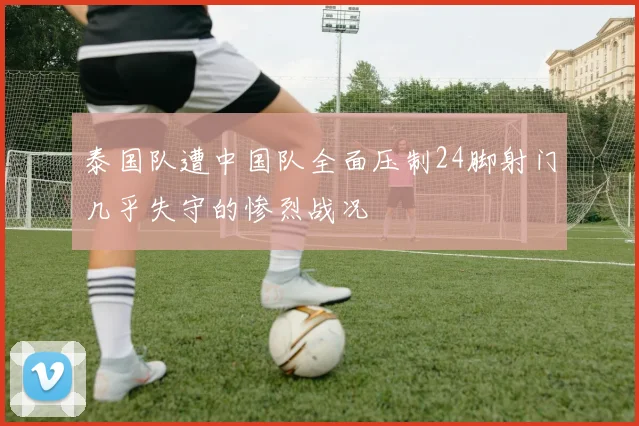 泰国队遭中国队全面压制24脚射门几乎失守的惨烈战况