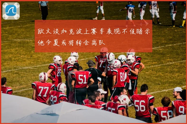 欧文谈加克波上赛季表现不佳暗示他今夏或将转会离队