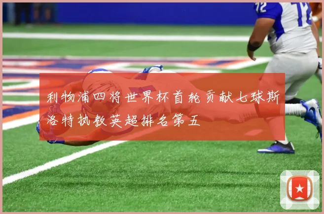 利物浦四将世界杯首轮贡献七球斯洛特执教英超排名第五