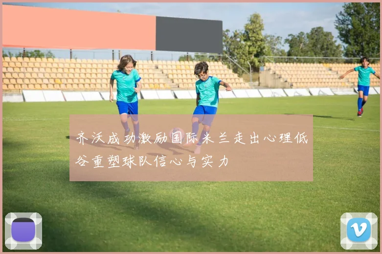 齐沃成功激励国际米兰走出心理低谷重塑球队信心与实力