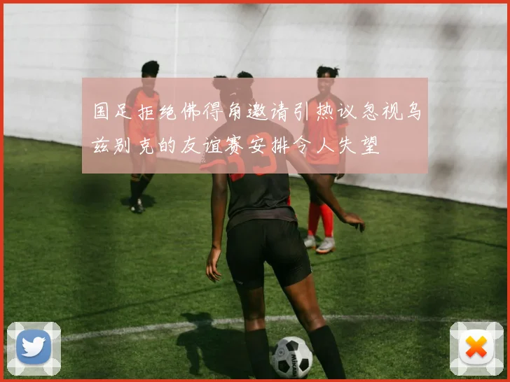 国足拒绝佛得角邀请引热议忽视乌兹别克的友谊赛安排令人失望