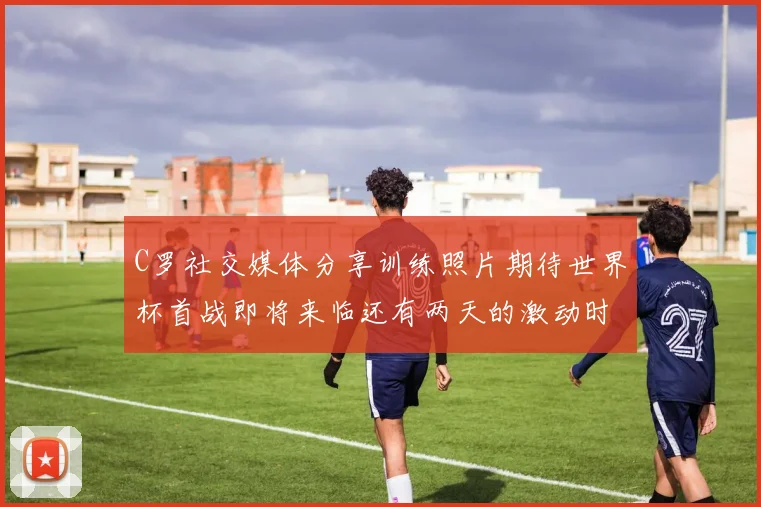 C罗社交媒体分享训练照片期待世界杯首战即将来临还有两天的激动时刻