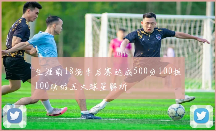 生涯前18场季后赛达成500分100板100助的五大球星解析