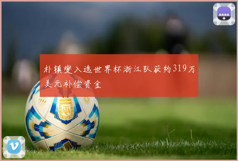 朴镇燮入选世界杯浙江队获约319万美元补偿资金