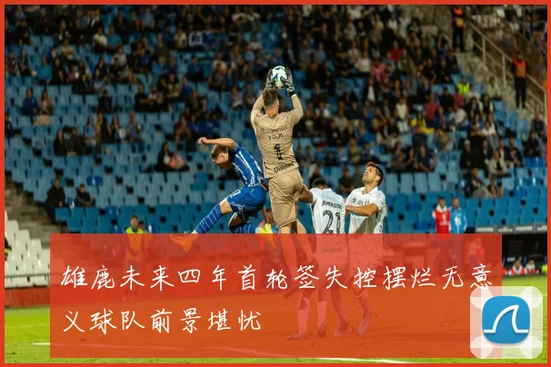 雄鹿未来四年首轮签失控摆烂无意义球队前景堪忧