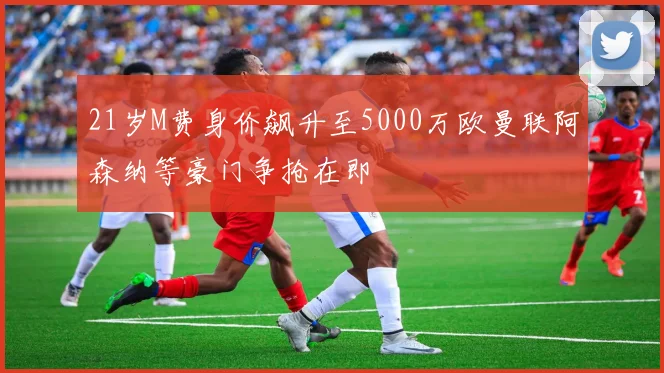 21岁M费身价飙升至5000万欧曼联阿森纳等豪门争抢在即