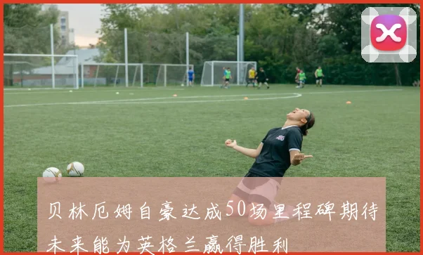 贝林厄姆自豪达成50场里程碑期待未来能为英格兰赢得胜利