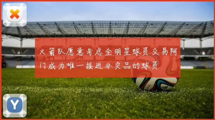 火箭队愿意考虑全明星球员交易阿门成为唯一接近非卖品的球员