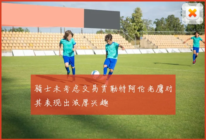 骑士未考虑交易贾勒特阿伦老鹰对其表现出浓厚兴趣