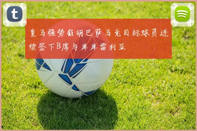 皇马强势截胡巴萨马竞目标球员连续签下B席与库库雷利亚