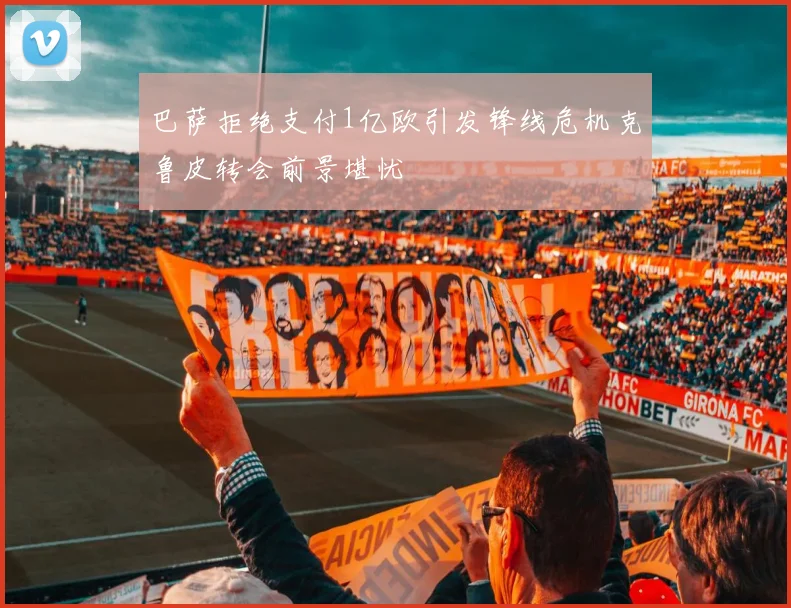 巴萨拒绝支付1亿欧引发锋线危机克鲁皮转会前景堪忧