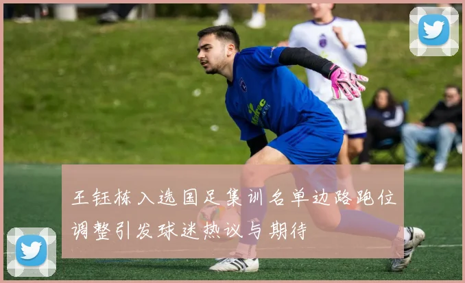 王钰栋入选国足集训名单边路跑位调整引发球迷热议与期待