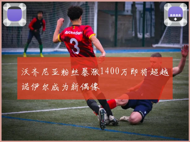 沃齐尼亚粉丝暴涨1400万即将超越诺伊尔成为新偶像