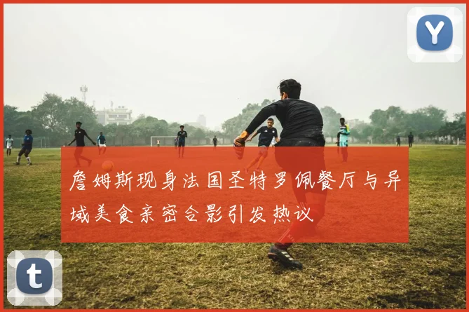 詹姆斯现身法国圣特罗佩餐厅与异域美食亲密合影引发热议